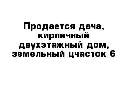 Продается дача, кирпичный двухэтажный дом, земельный цчасток 6 